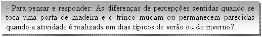 Caixa de texto: - Para pensar e responder: As diferenças de percepções sentidas quando se toca uma porta de madeira e o trinco mudam ou permanecem parecidas quando a atividade é realizada em dias típicos de verão ou de inverno?....